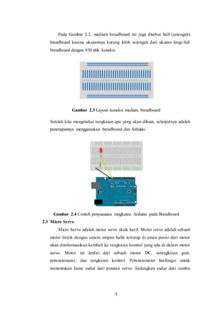 5
Pada Gambar 2.2, medium breadboard ini juga disebut half (setengah)
breadboard karena ukurannya kurang lebih setengah dari ukuran large/full
breadboard dengan 830 titik koneksi.
Gambar 2.3 Layout koneksi medium breadboard
Setelah kita mengetahui rangkaian apa yang akan dibuat, selanjutnya adalah
penerapannya menggunakan breadboard dan Arduino.
Gambar 2.4 Contoh penyusunan rangkaian Arduino pada Breadboard
2.3 Micro Servo
Micro Servo adalah motor servo skala kecil. Motor servo adalah sebuah
motor listrik dengan sistem umpan balik tertutup di aman posisi dari motor
akan diinformasikan kembali ke rangkaian kontrol yang ada di dalam motor
servo. Motor ini terdiri dari sebuah motor DC, serangkaian gear,
potensiometer, dan rangkaian kontrol. Potensiometer berfungsi untuk
menentukan batas sudut dari putaran servo. Sedangkan sudut dari sumbu
 