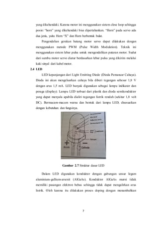 7
yang dikehendaki. Karena motor ini menggunakan sistem close loop sehingga
posisi “horn” yang dikehendaki bisa dipertahankan. “Horn” pada servo ada
dua jenis, yaitu Horn “X” dan Horn berbentuk bulat.
Pengendalian gerakan batang motor servo dapat dilakukan dengan
menggunakan metode PWM (Pulse Width Modulation). Teknik ini
menggunakan sistem lebar pulsa untuk mengendalikan putaran motor. Sudut
dari sumbu motor servo diatur berdasarkan lebar pulsa yang dikirim melalui
kaki sinyal dari kabel motor.
2.4 LED
LED kepanjangan dari Light Emitting Diode (Dioda Pemancar Cahaya).
Dioda ini akan mengeluarkan cahaya bila diberi tegangan sebesar 1,8 V
dengan arus 1,5 mA. LED banyak digunakan sebagai lampu indikator dan
peraga (display). Lampu LED terbuat dari plastik dan dioda semikonduktor
yang dapat menyala apabila dialiri tegangan listrik rendah (sekitar 1,8 volt
DC). Bermacam-macam warna dan bentuk dari lampu LED, disesuaikan
dengan kebutuhan dan fungsinya.
Gambar 2.7 Struktur dasar LED
Dalam LED digunakan konduktor dengan gabungan unsur logam
aluminium-gallium-arsenit (AlGaAs). Konduktor AlGaAs murni tidak
memiliki pasangan elektron bebas sehingga tidak dapat mengalirkan arus
listrik. Oleh karena itu dilakukan proses doping dengan menambahkan
 