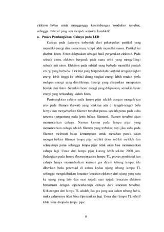 8
elektron bebas untuk mengganggu keseimbangan konduktor tersebut,
sehingga material yang ada menjadi semakin konduktif.
a. Proses Pembangkitan Cahaya pada LED
Cahaya pada dasarnya terbentuk dari paket-paket partikel yang
memiliki energi dan momentum, tetapi tidak memiliki massa. Partikel ini
disebut foton. Foton dilepaskan sebagai hasil pergerakan elektron. Pada
sebuah atom, elektron bergerak pada suatu orbit yang mengelilingi
sebuah inti atom. Elektron pada orbital yang berbeda memiliki jumlah
energi yang berbeda. Elektron yang berpindah dari orbital dengan tingkat
energi lebih tinggi ke orbital denag tingkat energi lebih rendah perlu
melepas energi yang dimilikinya. Energi yang dilepaskan merupakan
bentuk dari foton. Semakin besar energi yang dilepaskan, semakin besar
energi yang terkandung dalam foton.
Pembangkitan cahaya pada lampu pijar adalah dengan mengalirkan
arus pada filamen (kawat) yang letaknya ada di tengah-tengah bola
lampu dan menyebabkan filamen tersebut panas, setelah panas pada suhu
tertentu (tergantung pada jenis bahan filamen), filamen tersebut akan
memancarkan cahaya. Namun karena pada lampu pijar yang
memancarkan cahaya adalah filamen yang terbakar, tapi jika suhu pada
filamen melewati batas kemampuan untuk menahan panas, akan
mengakibatkan filamen lampu pijar sedikit demi sedikit meleleh dan
selanjutnya putus sehingga lampu pijar tidak akan bisa memancarkan
cahaya lagi. Umur dari lampu pijar kurang lebih sekitar 2000 jam.
Sedangkan pada lampu fluoresenceatau lampu TL, proses pembangkitan
cahaya hanya memanfaatkan ionisasi gas dalam tabung lampu lalu
diberikan beda potensial di antara kedua ujung tabung lampu TL
sehingga mengakibatkan loncatan-loncatan elektron dari ujung yang satu
ke ujung yang lain dan saat terjadi saat terjadi loncatan elektron
bersamaan dengan dipancarkannya cahaya dari loncatan tersebut.
Kekurangan dari lampu TL adalah jika gas yang ada dalam tabung habis,
maka cahayanya tidak bisa dipancarkan lagi. Umur dari lampu TL relatif
lebih lama daripada lampu pijar.
 