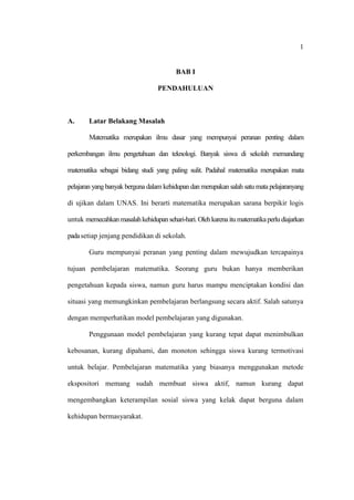 1


                                         BAB I

                                  PENDAHULUAN



A.      Latar Belakang Masalah

        Matematika merupakan ilmu dasar yang mempunyai peranan penting dalam

perkembangan ilmu pengetahuan dan teknologi. Banyak siswa di sekolah memandang

matematika sebagai bidang studi yang paling sulit. Padahal matematika merupakan mata

pelajaran yang banyak berguna dalam kehidupan dan merupakan salah satu mata pelajaranyang

di ujikan dalam UNAS. Ini berarti matematika merupakan sarana berpikir logis

untuk memecahkan masalah kehidupan sehari-hari. Oleh karena itu matematika perlu diajarkan

pada setiap jenjang pendidikan di sekolah.

        Guru mempunyai peranan yang penting dalam mewujudkan tercapainya

tujuan pembelajaran matematika. Seorang guru bukan hanya memberikan

pengetahuan kepada siswa, namun guru harus mampu menciptakan kondisi dan

situasi yang memungkinkan pembelajaran berlangsung secara aktif. Salah satunya

dengan memperhatikan model pembelajaran yang digunakan.

        Penggunaan model pembelajaran yang kurang tepat dapat menimbulkan

kebosanan, kurang dipahami, dan monoton sehingga siswa kurang termotivasi

untuk belajar. Pembelajaran matematika yang biasanya menggunakan metode

ekspositori memang sudah membuat siswa aktif, namun kurang dapat

mengembangkan keterampilan sosial siswa yang kelak dapat berguna dalam

kehidupan bermasyarakat.
 