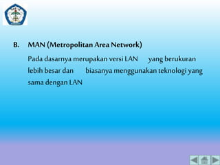 B. MAN (Metropolitan Area Network) 
Pada dasarnya merupakan versi LAN yang berukuran 
lebih besar dan biasanya menggunakan teknologi yang 
sama dengan LAN 
 
