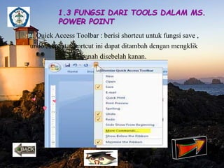 1.3 FUNGSI DARI TOOLS DALAM MS. 
POWER POINT 
2. Quick Access Toolbar : berisi shortcut untuk fungsi save , 
undo , repeat. Shortcut ini dapat ditambah dengan mengklik 
panah disebelah kanan. 
 