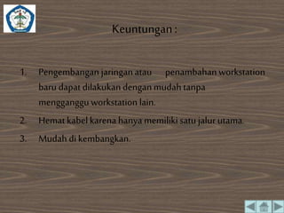 Keuntungan : 
1. Pengembangan jaringan atau penambahan workstation 
baru dapat dilakukan dengan mudah tanpa 
mengganggu workstation lain. 
2. Hemat kabel karena hanya memiliki satu jalur utama. 
3. Mudah di kembangkan. 
 