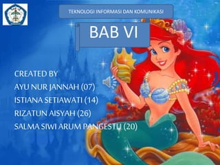 TEKNOLOGI INFORMASI DAN KOMUNIKASI 
BAB VI 
CREATED BY 
AYU NUR JANNAH (07) 
ISTIANA SETIAWATI (14) 
RIZATUN AISYAH (26) 
SALMA SIWI ARUM PANGESTU (20) 
 