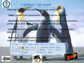 Ribbon tab Insert terdiri dari beberapa tool group, antara lain : 
· Tables, perintah untuk menambahkan table pada tampilan slide Anda. 
· Illustrations, terdapat tombol-tombol yang bisa Anda gunakan untuk menyisipkan 
gambar, clipart, photo album, shapes, smartart, dan chart (grafik). 
· Links, tombol-tombol pada tool group ini dapat digunakan untuk membuatlink 
pada slide. 
· Media Clips, untuk memperkaya tampilan slide Anda, maka anda dapat 
menambahkan file sound (suara) atau movie (film). 
 