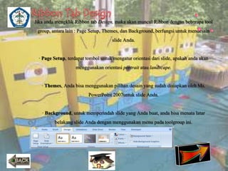 Jika anda mengklik Ribbon tab Design, maka akan muncul Ribbon dengan beberapa tool 
group, antara lain : Page Setup, Themes, dan Background, berfungsi untuk mendesain 
slide Anda. 
· Page Setup, terdapat tombol untuk mengatur orientasi dari slide, apakah anda akan 
menggunakan orientasi portrait atau landscape. 
· Themes, Anda bisa menggunakan pilihan desain yang sudah disiapkan oleh Ms. 
PowerPoint 2007untuk slide Anda. 
· Background, untuk memperindah slide yang Anda buat, anda bisa menata latar 
belakang slide Anda dengan menggunakan menu pada toolgroup ini. 
 