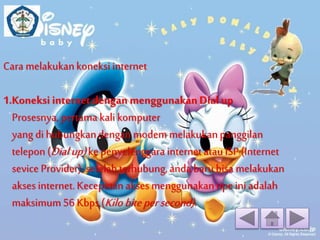 Cara melakukan koneksi internet 
1.Koneksi internet dengan menggunakan Dial up 
Prosesnya, pertama kali komputer 
yang di hubungkan dengan modem melakukan panggilan 
telepon (Dial up) ke penyelenggara internet atau ISP (Internet 
sevice Provider), setelah terhubung, anda baru bisa melakukan 
akses internet. Kecepatan akses menggunakan tipe ini adalah 
maksimum 56 Kbps (Kilo bite per second) . 
 