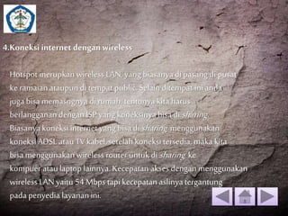 4.Koneksi internet dengan wireless 
Hotspot merupkan wireless LAN, yang biasanya di pasang di pusat 
ke ramaian ataupun di tempat public. Selain ditempat ini anda 
juga bisa memasngnya di rumah, tentunya kita harus 
berlangganan dengan ISP yang koneksinya bisa disharing. 
Biasanya koneksi internet yang bisa disharing menggunakan 
koneksi ADSL atau TV kabel, setelah koneksi tersedia, maka kita 
bisa menggunakan wireless router untuk disharing ke 
kompuer atau laptop lainnya. Kecepatan akses dengan menggunakan 
wireless LAN yaitu 54 Mbps tapi kecepatan aslinya tergantung 
pada penyedia layanan ini. 
 