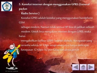 5. Koneksi internet dengan menggunakan GPRS (General 
packet 
Radio Service ) 
Koneksi GPRS adalah koneksi yang menggunakan handphone 
GSM 
sebagai modem. Namun tidak semua HP bisa di jadikan sebuah 
modem. Untuk bisa mengakses internet dengan GPRS, maka 
harus 
mengaktifkan fasilitas GPRS terlebih dahulu. Kecepatan yang 
tersedia sekitas 60 Kbps, tetapi umumnya hanya mencapai 
kecepatan 12 Kbps. Itu pun kalau sinyalnya penuh 
 