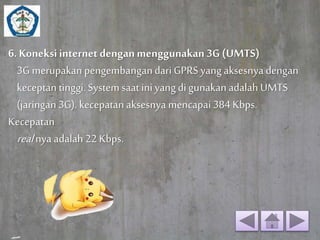 6. Koneksi internet dengan menggunakan 3G (UMTS) 
3G merupakan pengembangan dari GPRS yang aksesnya dengan 
keceptan tinggi. System saat ini yang di gunakan adalah UMTS 
(jaringan 3G). kecepatan aksesnya mencapai 384 Kbps. 
Kecepatan 
real nya adalah 22 Kbps. 
 