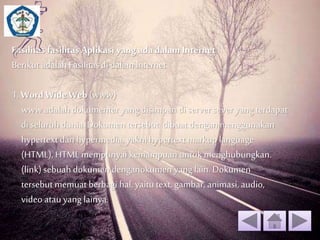 Fasilitas fasilitas Aplikasi yang ada dalam Internet 
Berikut adalah Fasilitas di dalam Internet 
1. Word Wide Web (www) 
www adalah dokumenter yang disimpan di server sever yang terdapat 
di seluruh dunia. Dokumen tersebut dibuat dengan menggunakan 
hypertext dan hypermedia, yakni hypertext markup language 
(HTML), HTML mempunyai kemampuan untuk menghubungkan. 
(link) sebuah dokumen denganokumen yang lain. Dokumen 
tersebut memuat berbagi hal, yaitu text, gambar, animasi, audio, 
video atau yang lainya. 
 