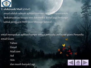 2. elektronik Mail (eMail) 
email adalah sebuah aplikasi internet yang bertujuan untuk 
berkomunikasi berupa text dan media. EMail juga berfungsi 
untuk pengganti SMS (Sort Message Service). 
email merupakan aplikasi hampir semua penyedia ,melayani gratis.Penyedia 
email Gratis 
Yahoo 
Gmail 
Mail.com 
Aol 
Aim 
dan masih banyak Lagi 
 