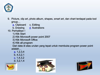 9. Picture, clip art, photo album, shapes, smart art, dan chart terdapat pada tool 
group… 
a. Clipboard c. Editing 
b. Drawing d. Ilustrations 
10. Perhatikan ! 
1) Klik Start 
2) Klik Microsoft power point 2007 
3) Klik Microsoft Office 
4) Klik all program 
Dari data di atas urutan yang tepat untuk membuka program power point 
adalah… 
a. 1,2,3,4 
b. 4,3,2,1 
c. 1,4,3,2 
d. 3,2,1,4 
 