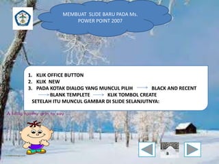 MEMBUAT SLIDE BARU PADA Ms. 
POWER POINT 2007 
1. KLIK OFFICE BUTTON 
2. KLIK NEW 
3. PADA KOTAK DIALOG YANG MUNCUL PILIH BLACK AND RECENT 
BLANK TEMPLETE KLIK TOMBOL CREATE 
SETELAH ITU MUNCUL GAMBAR DI SLIDE SELANJUTNYA: 
 