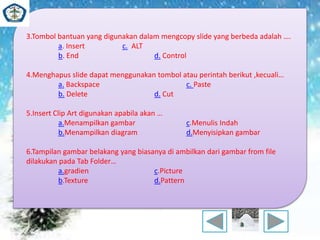 3.Tombol bantuan yang digunakan dalam mengcopy slide yang berbeda adalah …. 
a. Insert c. ALT 
b. End d. Control 
4.Menghapus slide dapat menggunakan tombol atau perintah berikut ,kecuali… 
a. Backspace c. Paste 
b. Delete d. Cut 
5.Insert Clip Art digunakan apabila akan … 
a.Menampilkan gambar c.Menulis Indah 
b.Menampilkan diagram d.Menyisipkan gambar 
6.Tampilan gambar belakang yang biasanya di ambilkan dari gambar from file 
dilakukan pada Tab Folder… 
a.gradien c.Picture 
b.Texture d.Pattern 
 