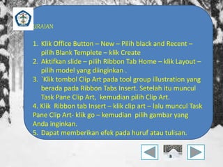 URAIAN 
1. Klik Office Button – New – Pilih black and Recent – 
pilih Blank Templete – klik Create 
2. Aktifkan slide – pilih Ribbon Tab Home – klik Layout – 
pilih model yang diinginkan . 
3. `Klik tombol Clip Art pada tool group illustration yang 
berada pada Ribbon Tabs Insert. Setelah itu muncul 
Task Pane Clip Art, kemudian pilih Clip Art. 
4. Klik Ribbon tab Insert – klik clip art – lalu muncul Task 
Pane Clip Art- klik go – kemudian pilih gambar yang 
Anda inginkan. 
5. Dapat memberikan efek pada huruf atau tulisan. 
 