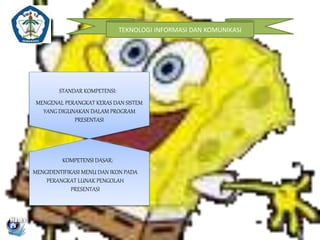 TEKNOLOGI INFORMASI DAN KOMUNIKASI 
STANDAR KOMPETENSI: 
MENGENAL PERANGKAT KERAS DAN SISTEM 
YANG DIGUNAKAN DALAM PROGRAM 
PRESENTASI 
KOMPETENSI DASAR: 
MENGIDENTIFIKASI MENU DAN IKON PADA 
PERANGKAT LUNAK PENGOLAH 
PRESENTASI 
 