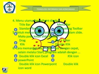 TEKNOLOGI INFORMASI DAN KOMUNIKASI 
4. Menu utama PowerPoint disebut ... 
Title Bar Menu Bar 
Standart Toolbar Formatting Toolbar 
5. Untuk memasukkan naskah ketikan kedalam slide. 
Maka pada kotak slide ditekan ... 
Drag Klik + Enter 
Klik Double Klik 
6. Cara memanggil Ms. PowerPoint dengan cepat, 
selain melalui Start, program adalah dengan ... 
Double klik icon Excel Klik icon 
powerPoint 
Double klik icon Powerpoint Double klik 
icon word 
 