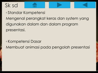 Sk sd 
◦ Standar Kompetensi 
Mengenal perangkat keras dan system yang 
digunakan dalam dan dalam program 
presentasi. 
◦ Kompetensi Dasar 
Membuat animasi pada pengolah presentasi 
 