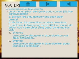 MATERI 
◦ A. Menambah animasi dalam presentasi 
◦ Untuk menampilkan efek gerak pada content (isi) slide 
caranya adalah 
a. aktifkan teks atau gambar yang akan diberi 
animasi 
b. klik ribbon tab animations > custom animations 
c. pada kotak dialog yang muncul klik icon menu add 
effect. Ada 4 efek gerak yang dapat dimanfaatkan 
yaitu 
1. Entrance 
animasi atau efek gerak ini akan diberiikan saat 
objek ditampilkan . 
2. Emphasis 
animasi atau efek gerak ini akan diberikan pada 
saat objek ditampilkan . 
 