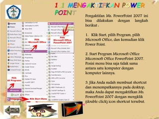 1.1 MENGAKTIFKAN POWER 
POINT 
Pengaktifan Ms. PowerPoint 2007 ini 
bisa dilakukan dengan langkah 
berikut : 
1. Klik Start, pilih Program, pilih 
Microsoft Office, dan kemudian klik 
Power Point. 
2. Start Program Microsoft Office 
Micorosoft Office PowerPoint 2007. 
Posisi menu bisa saja tidak sama 
antara satu komputer dengan 
komputer lainnya. 
3. Jika Anda sudah membuat shortcut 
dan menempatkannya pada desktop, 
maka Anda dapat mengaktifkan Ms. 
PowerPoint 2007 dengan mengklik 
(double click) icon shortcut tersebut. 
 