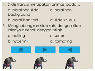 4. Slide transisi merupakan animasi pada… 
a. peralihan slide c. peralihan 
background 
b. peraliihan text d. slide khusus 
5. Menghubungkan slide satu dengan slide 
lainnya dikenal dengan istilah… 
a. editing c. sorter 
b. hyperlink d. formating 
 