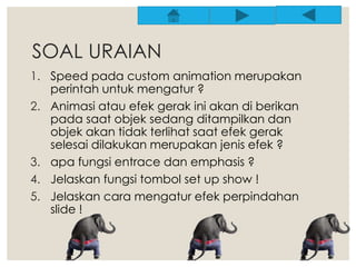SOAL URAIAN 
1. Speed pada custom animation merupakan 
perintah untuk mengatur ? 
2. Animasi atau efek gerak ini akan di berikan 
pada saat objek sedang ditampilkan dan 
objek akan tidak terlihat saat efek gerak 
selesai dilakukan merupakan jenis efek ? 
3. apa fungsi entrace dan emphasis ? 
4. Jelaskan fungsi tombol set up show ! 
5. Jelaskan cara mengatur efek perpindahan 
slide ! 
 