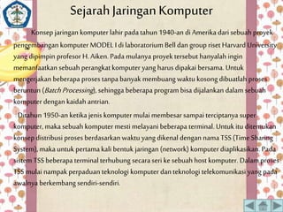 Sejarah Jaringan Komputer 
Konsep jaringan komputer lahir pada tahun 1940-an di Amerika dari sebuah proyek 
pengembangan komputer MODEL I di laboratorium Bell dan group riset Harvard University 
yang dipimpin profesor H. Aiken. Pada mulanya proyek tersebut hanyalah ingin 
memanfaatkan sebuah perangkat komputer yang harus dipakai bersama. Untuk 
mengerjakan beberapa proses tanpa banyak membuang waktu kosong dibuatlah proses 
beruntun (Batch Processing ), sehingga beberapa program bisa dijalankan dalam sebuah 
komputer dengan kaidah antrian. 
Ditahun 1950-an ketika jenis komputer mulai membesar sampai terciptanya super 
komputer, maka sebuah komputer mesti melayani beberapa terminal. Untuk itu ditemukan 
konsep distribusi proses berdasarkan waktu yang dikenal dengan nama TSS (Time Sharing 
System), maka untuk pertama kali bentuk jaringan (network) komputer diaplikasikan. Pada 
sistem TSS beberapa terminal terhubung secara seri ke sebuah host komputer. Dalam proses 
TSS mulai nampak perpaduan teknologi komputer dan teknologi telekomunikasi yang pada 
awalnya berkembang sendiri-sendiri. 
 