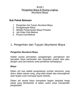 BAB I
            Pengertian Biaya & Ruang Lingkup
                     Akuntansi Biaya


Sub Pokok Bahasan

  1.   Pengertian dan Tujuan Akuntansi Biaya
  2.   Penggolongan Biaya
  3.   Metode Pengumpulan Biaya Produksi
  4.   Job Order Cost Method
  5.   Proces Cost Method



1. Pengertian dan Tujuan Akuntansi Biaya

Pengertian Akuntansi Biaya

Adalah proses pencatatan, penggolongan, peringkasan dan
penyajian biaya pembuatan dan penjualan produk atau jasa,
dengan cara-cara tertentu serta penafsiran terhadapnya.

Biaya :

Dalam arti luas adalah pengorbanan sumber ekonomis, yang
diukur dalam satuan uang, yang telah terjadi atau kemungkinan
akan terjadi untuk mencapai tujuan tertentu.

Dalam arti sempit biaya merupakan bagian daripada harga
pokok yang dikorbankan di dalam usaha untuk memperoleh
penghasilan.
 