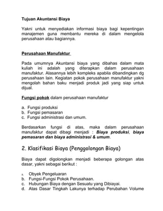 Tujuan Akuntansi Biaya

Yakni untuk menyediakan informasi biaya bagi kepentingan
manajemen guna membantu mereka di dalam mengelola
perusahaan atau bagiannya.


Perusahaan Manufaktur

Pada umumnya Akuntansi biaya yang dibahas dalam mata
kuliah ini adalah yang diterapkan dalam perusahaan
manufaktur. Alasannya lebih kompleks apabila dibandingkan dg
perusahaan lain. Kegiatan pokok perusahaan manufaktur yakni
mengolah bahan baku menjadi produk jadi yang siap untuk
dijual.

Fungsi pokok dalam perusahaan manufaktur

a. Fungsi produksi
b. Fungsi pemasaran
c. Fungsi administrasi dan umum.

Berdasarkan fungsi di atas, maka dalam perusahaan
manufaktur dapat dibagi menjadi : Biaya produksi, biaya
pemasaran dan biaya administrasi & umum.

2. Klasifikasi Biaya (Penggolongan Biaya)
Biaya dapat digolongkan menjadi beberapa golongan atas
dasar, yakni sebagai berikut :

a. Obyek Pengeluaran
b. Fungsi-Fungsi Pokok Perusahaan.
c. Hubungan Biaya dengan Sesuatu yang Dibiayai.
d. Atas Dasar Tingkah Lakunya terhadap Perubahan Volume
 