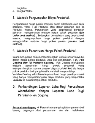 Kegiatan.
e. Jangka Waktu

3. Metode Pengumpulan Biaya Produksi.
Pengumpulan harga pokok produksi dapat ditentukan oleh cara
produksi, yakni : a) Produksi atas dasar pesanan dan b)
Produksi massa. Perusahaan yang berproduksi berdasar
pesanan menggunakan metode harga pokok pesanan (job
order cost method) . Sedangkan perusahaan yang berproduksi
massa, mengumpulkan harga pokok produksi dengan
menggunakan metode harga pokok proses (proses cost
method).

4. Metode Penentuan Harga Pokok Produksi.
Yakni merupakan cara memperhitungkan unsure-unsur biaya ke
dalam harga pokok produksi. Ada dua pendekatan, : (1) Full
Costing dan (2) Variable Costing. Full Costing merupakan
metode     penentuan     harga      pokok     produksi   yang
memperhitungkan semua unsure biaya produksi ked ala harga
pokok produksi baik yang bersifat variabel maupun tetap.
Variable Costing yakni Metode penentuan harga pokok produksi
yang hanya memperhitungkan biaya produksi yang berperilaku
variabel ke dalam harga pokok produksi.

5. Perbandingan Laporan Laba Rugi Perusahaan
   Manufaktur dengan Laporan Laba Rugi
   Perusaha- an Dagang.


Perusahaan dagang  Perusahaan yang kegiatannya membeli
barang dagangan dari perusahaan lain dan melakukan
 
