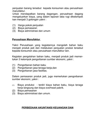 penjualan barang tersebut kepada konsumen atau perusahaan
manufaktur.
Untuk mendapatkan barang dagangan, perusahaan dagang
mengeluarkan biaya, yang dalam laporan laba rugi dikelompok
kan menjadi 3 golongan yakni :

(1)   Harga pokok penjualan
(2)   Biaya pemasaran
(3)   Biaya administrasi dan umum


Perusahaan Manufaktur

Yakni Perusahaan yang kegiatannya mengolah bahan baku
menjadi produk jadi dan melakukan penjualan produk tersebut
kepada konsumen atau perusahaan manufaktur lain.

Kegiatan pengolahan bahan baku, menjadi produk jadi memer-
lukan 3 kelompok pengorbanan sumber ekonomi, yakni :

(1)   Pengorbanan bahan baku
(2)   Pengorbanan jasa tenaga kerja,dan
(3)   Pengorbanan jasa fasilitas.

Dalam pemasaran produk jadi, juga memerlukan pengorbanan
sumber ekonomi, yakni :

(1) Biaya produksi : terdiri biaya bahan baku, biaya tenaga
    kerja langsung dan biaya overhead pabrik.
(2) Biaya pemasaran
(3) Biaya administrasi dan umum.




         PERBEDAAN AKUNTANSI KEUANGAN DAN
 