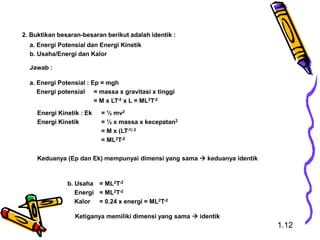 2. Buktikan besaran-besaran berikut adalah identik :
a. Energi Potensial dan Energi Kinetik
b. Usaha/Energi dan Kalor
Jawab :
a. Energi Potensial : Ep = mgh
Energi potensial = massa x gravitasi x tinggi
= M x LT-2 x L = ML2T-2
Energi Kinetik : Ek = ½ mv2
Energi Kinetik = ½ x massa x kecepatan2
= M x (LT-1) 2
= ML2T-2
Keduanya (Ep dan Ek) mempunyai dimensi yang sama  keduanya identik
b. Usaha = ML2T-2
Energi = ML2T-2
Kalor = 0.24 x energi = ML2T-2
Ketiganya memiliki dimensi yang sama  identik
1.12
 