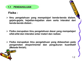 1.1 PENDAHULUAN
Fisika :
 Ilmu pengetahuan yang mempelajari benda-benda dialam,
gejala-gejala, kejadian-kejadian alam serta interaksi dari
benda-benda dialam .
 Fisika merupakan ilmu pengetahuan dasar yang mempelajari
sifat-sifat dan interaksi antar materi dan radiasi.
 Fisika merupakan ilmu pengetahuan yang didasarkan pada
pengamatan eksperimental dan pengukuran kuantitatif
(Metode Ilmiah).
1.2
 