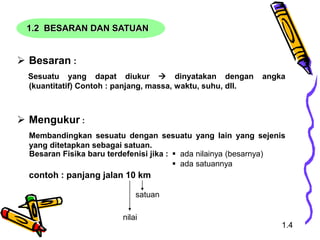 1.2 BESARAN DAN SATUAN
 Besaran :
Sesuatu yang dapat diukur  dinyatakan dengan angka
(kuantitatif) Contoh : panjang, massa, waktu, suhu, dll.
 Mengukur :
Membandingkan sesuatu dengan sesuatu yang lain yang sejenis
yang ditetapkan sebagai satuan.
contoh : panjang jalan 10 km
Besaran Fisika baru terdefenisi jika :  ada nilainya (besarnya)
 ada satuannya
nilai
satuan
1.4
 