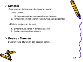  Dimensi
Cara besaran itu tersusun oleh besaran pokok.
 Besaran Turunan
Besaran yang diturunkan dari besaran pokok.
1. Untuk menurunkan satuan dari suatu besaran
2. Untuk meneliti kebenaran suatu rumus atau persamaan
- Metode penjabaran dimensi :
1. Dimensi ruas kanan = dimensi ruas kiri
2. Setiap suku berdimensi sama
- Guna Dimensi :
1.7
 