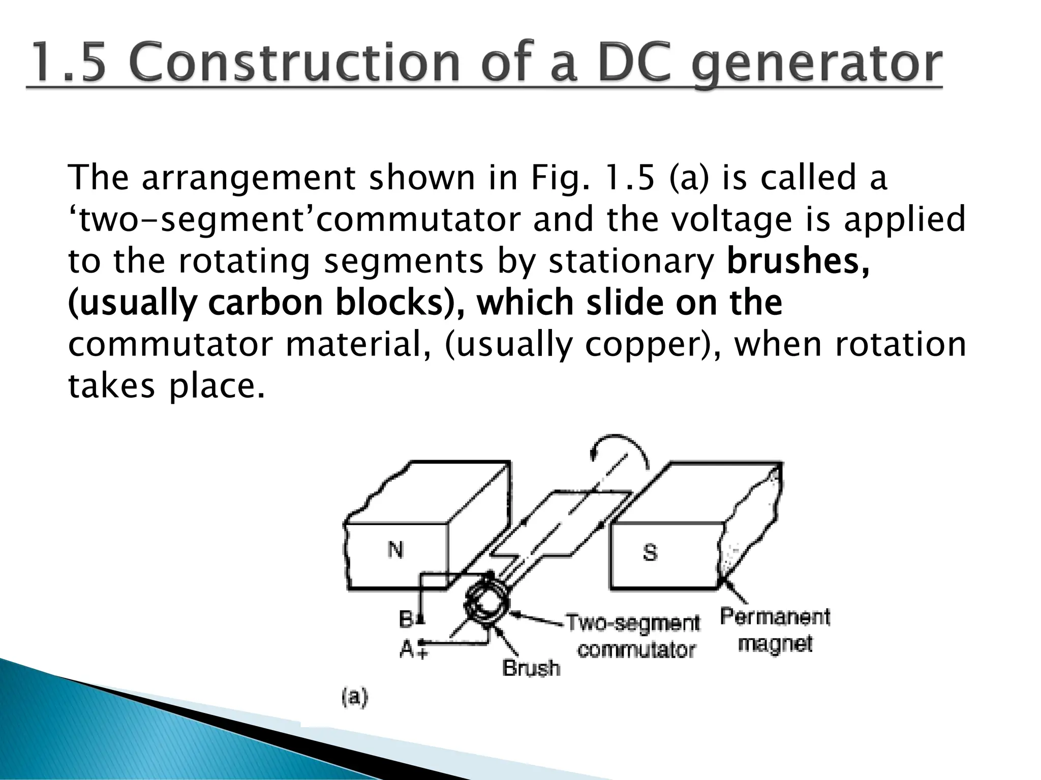 The arrangement shown in Fig. 1.5 (a) is called a
‘two-segment’commutator and the voltage is applied
to the rotating segments by stationary brushes,
(usually carbon blocks), which slide on the
commutator material, (usually copper), when rotation
takes place.
 