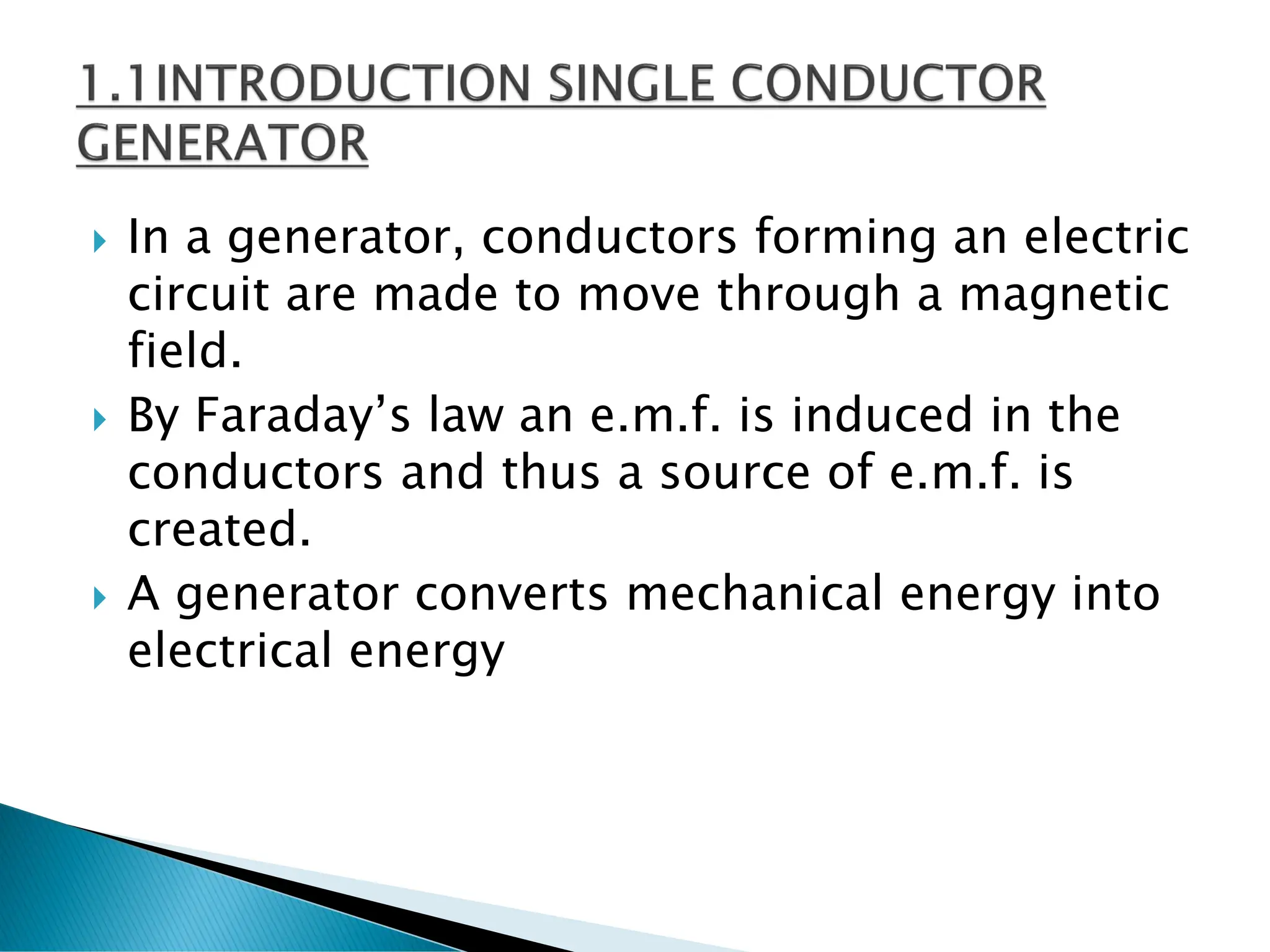  In a generator, conductors forming an electric
circuit are made to move through a magnetic
field.
 By Faraday’s law an e.m.f. is induced in the
conductors and thus a source of e.m.f. is
created.
 A generator converts mechanical energy into
electrical energy
 