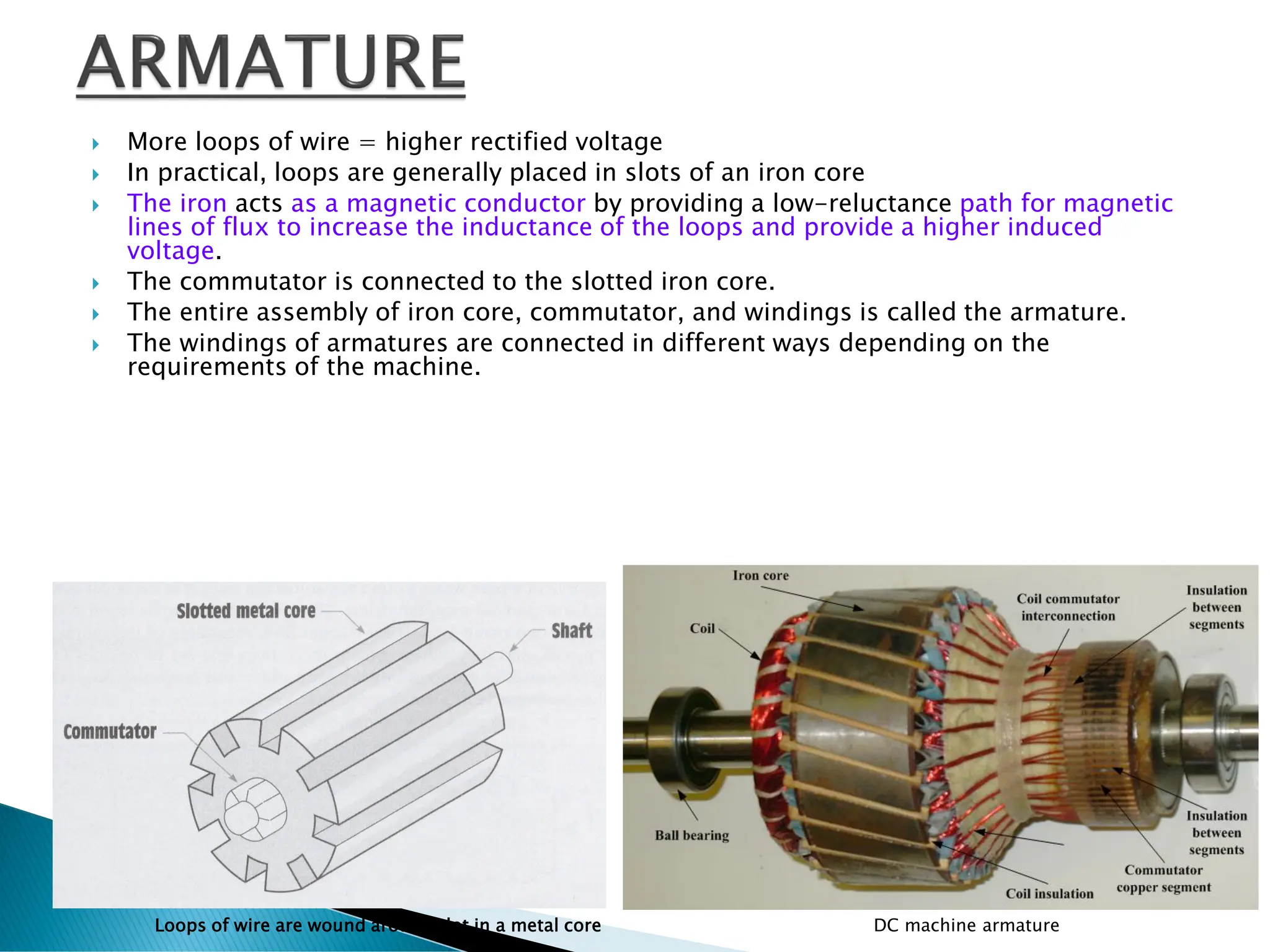  More loops of wire = higher rectified voltage
 In practical, loops are generally placed in slots of an iron core
 The iron acts as a magnetic conductor by providing a low-reluctance path for magnetic
lines of flux to increase the inductance of the loops and provide a higher induced
voltage.
 The commutator is connected to the slotted iron core.
 The entire assembly of iron core, commutator, and windings is called the armature.
 The windings of armatures are connected in different ways depending on the
requirements of the machine.
Loops of wire are wound around slot in a metal core DC machine armature
 