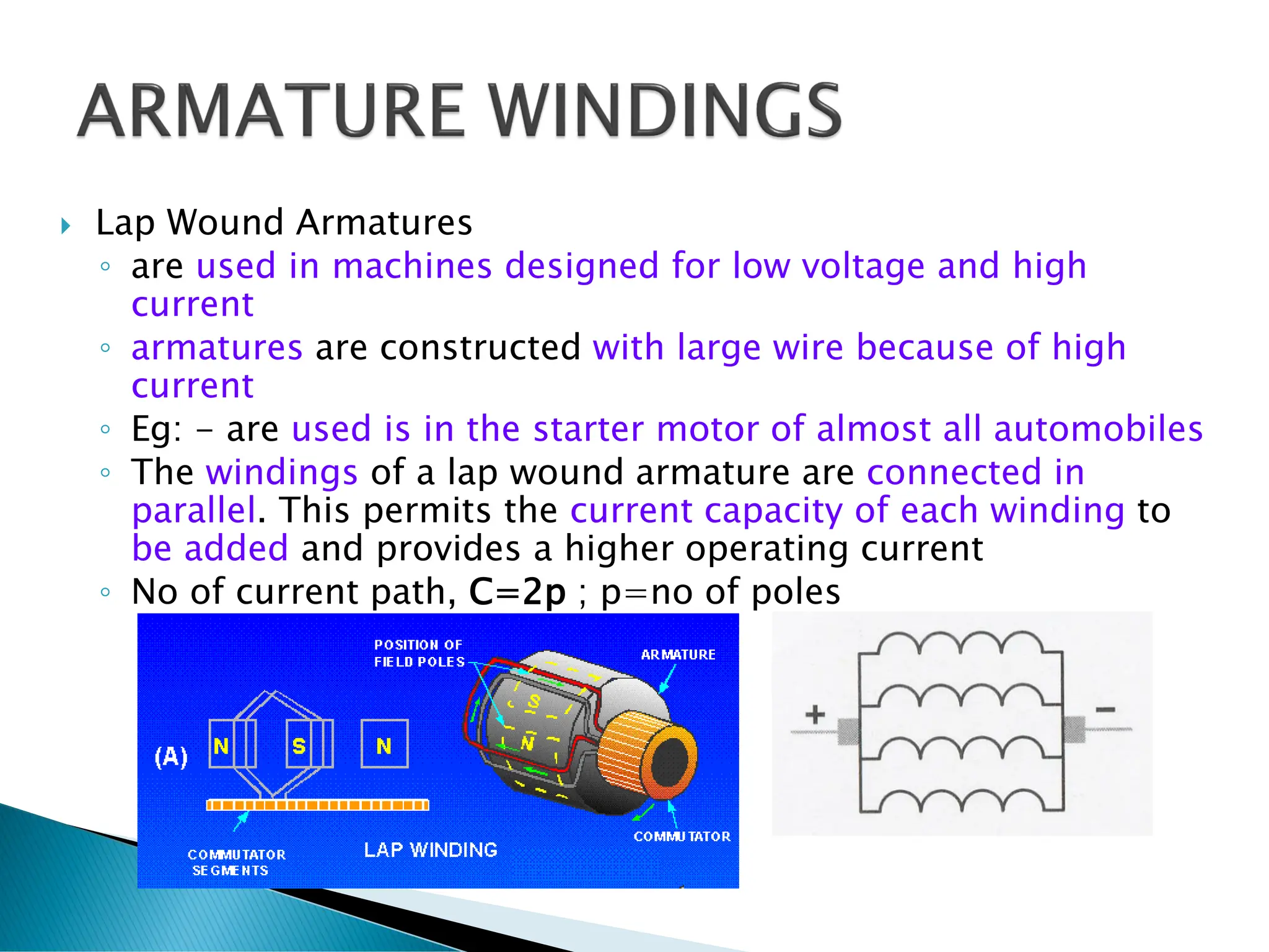  Lap Wound Armatures
◦ are used in machines designed for low voltage and high
current
◦ armatures are constructed with large wire because of high
current
◦ Eg: - are used is in the starter motor of almost all automobiles
◦ The windings of a lap wound armature are connected in
parallel. This permits the current capacity of each winding to
be added and provides a higher operating current
◦ No of current path, C=2p ; p=no of poles
 