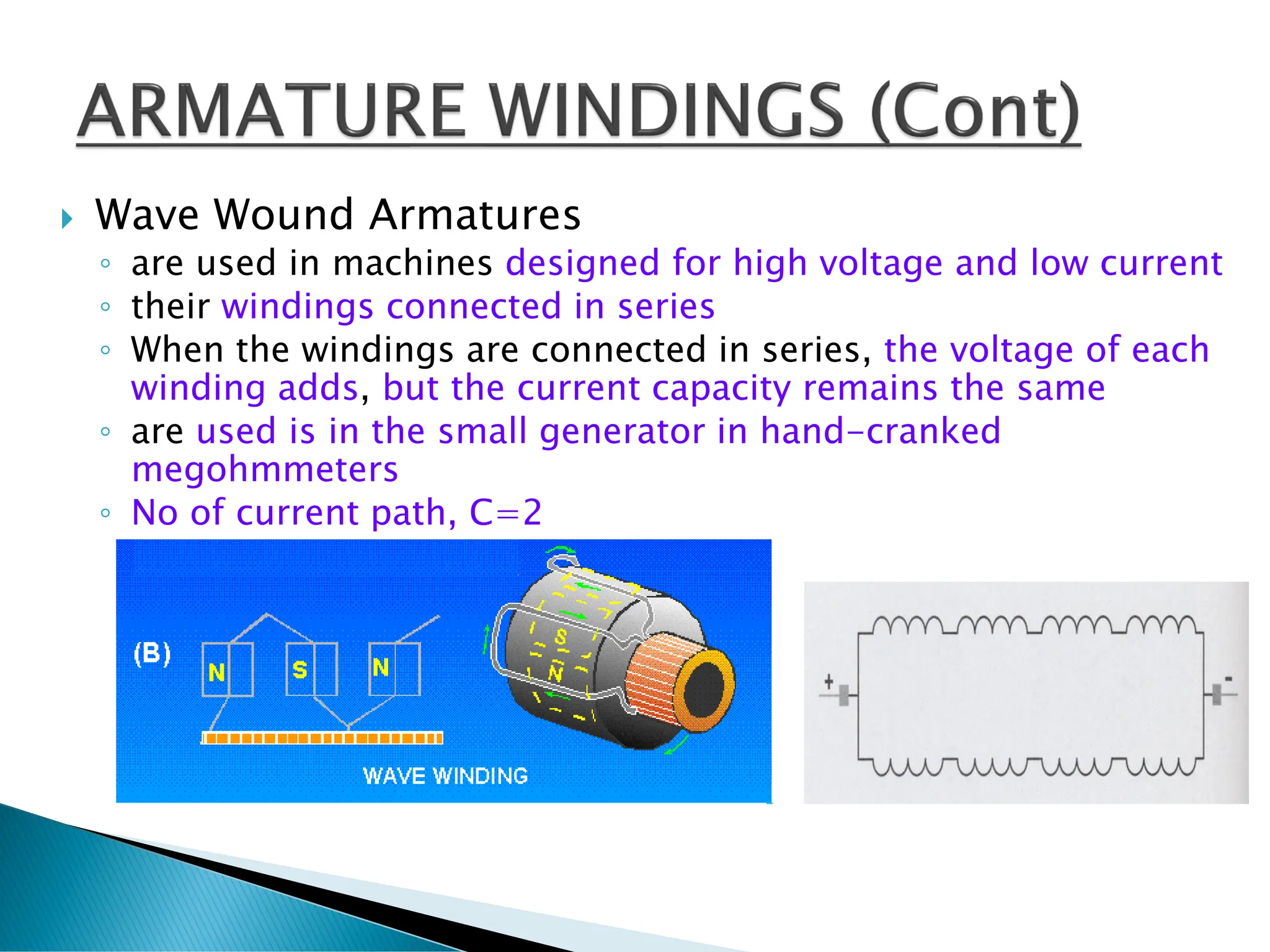  Wave Wound Armatures
◦ are used in machines designed for high voltage and low current
◦ their windings connected in series
◦ When the windings are connected in series, the voltage of each
winding adds, but the current capacity remains the same
◦ are used is in the small generator in hand-cranked
megohmmeters
◦ No of current path, C=2
 