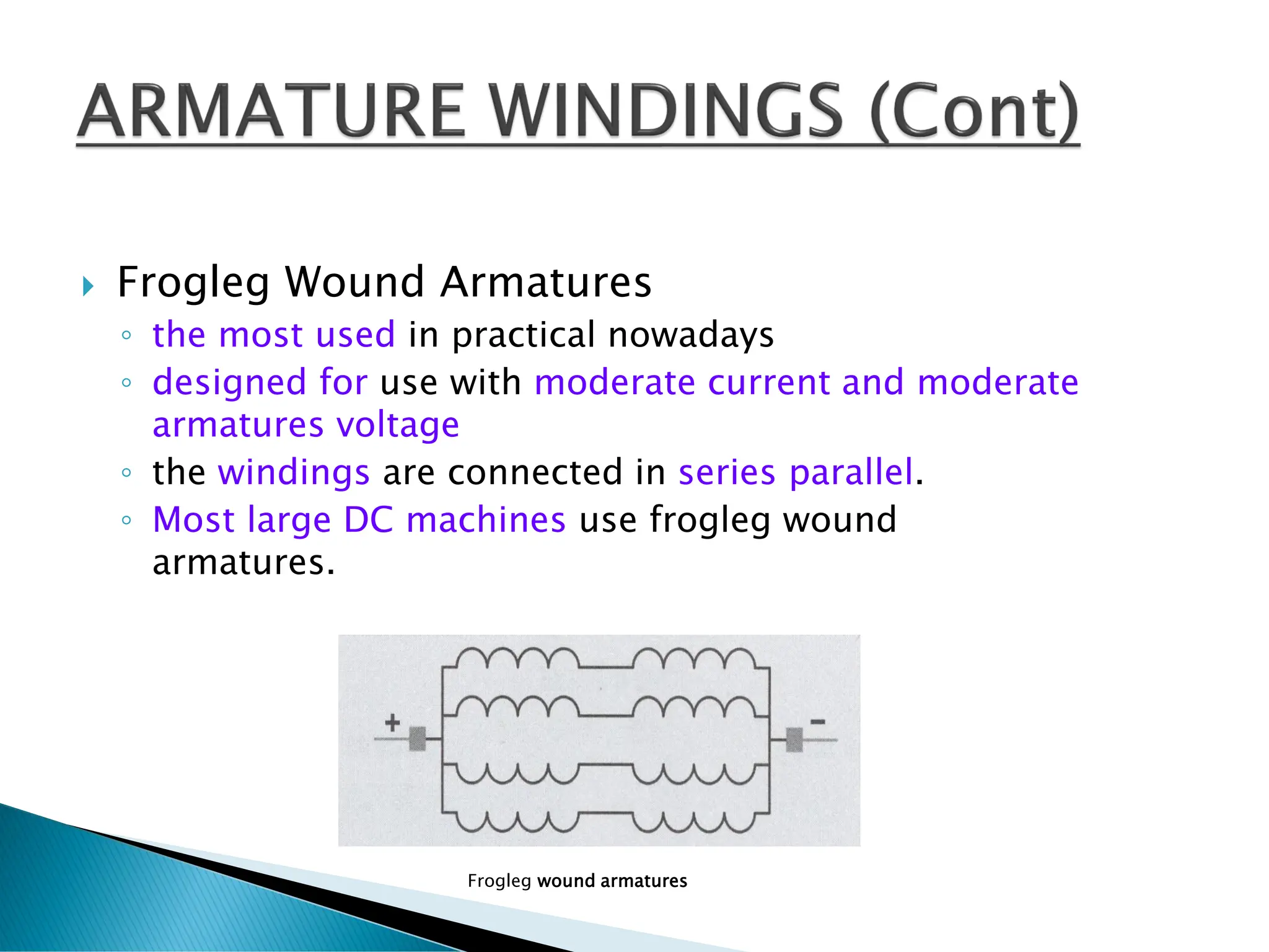 Frogleg Wound Armatures
◦ the most used in practical nowadays
◦ designed for use with moderate current and moderate
armatures voltage
◦ the windings are connected in series parallel.
◦ Most large DC machines use frogleg wound
armatures.
Frogleg wound armatures
 