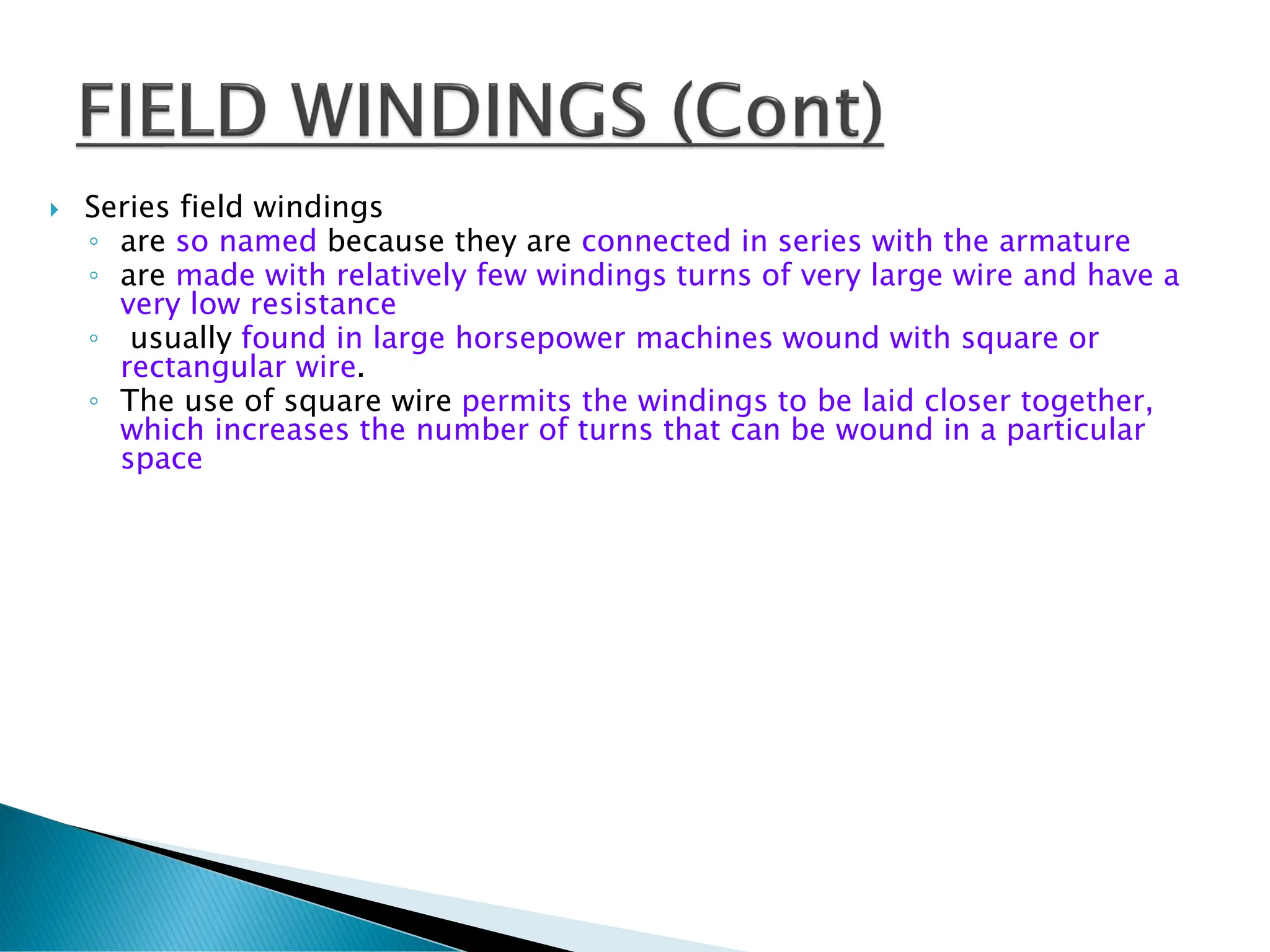  Series field windings
◦ are so named because they are connected in series with the armature
◦ are made with relatively few windings turns of very large wire and have a
very low resistance
◦ usually found in large horsepower machines wound with square or
rectangular wire.
◦ The use of square wire permits the windings to be laid closer together,
which increases the number of turns that can be wound in a particular
space
 