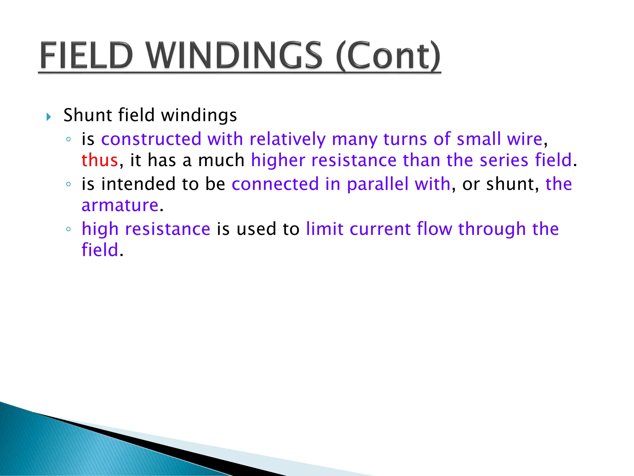  Shunt field windings
◦ is constructed with relatively many turns of small wire,
thus, it has a much higher resistance than the series field.
◦ is intended to be connected in parallel with, or shunt, the
armature.
◦ high resistance is used to limit current flow through the
field.
 
