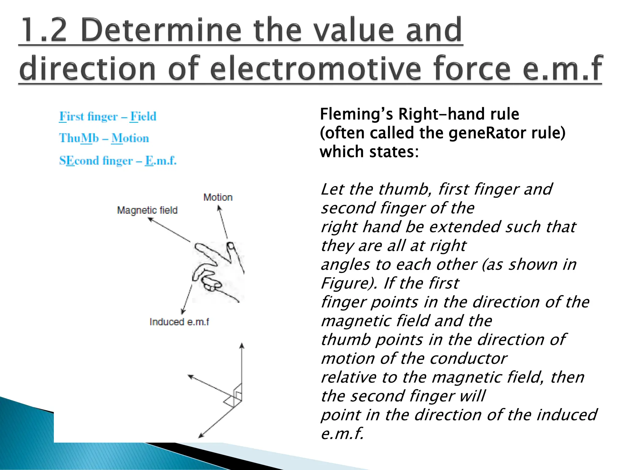 Fleming’s Right-hand rule
(often called the geneRator rule)
which states:
Let the thumb, first finger and
second finger of the
right hand be extended such that
they are all at right
angles to each other (as shown in
Figure). If the first
finger points in the direction of the
magnetic field and the
thumb points in the direction of
motion of the conductor
relative to the magnetic field, then
the second finger will
point in the direction of the induced
e.m.f.
 
