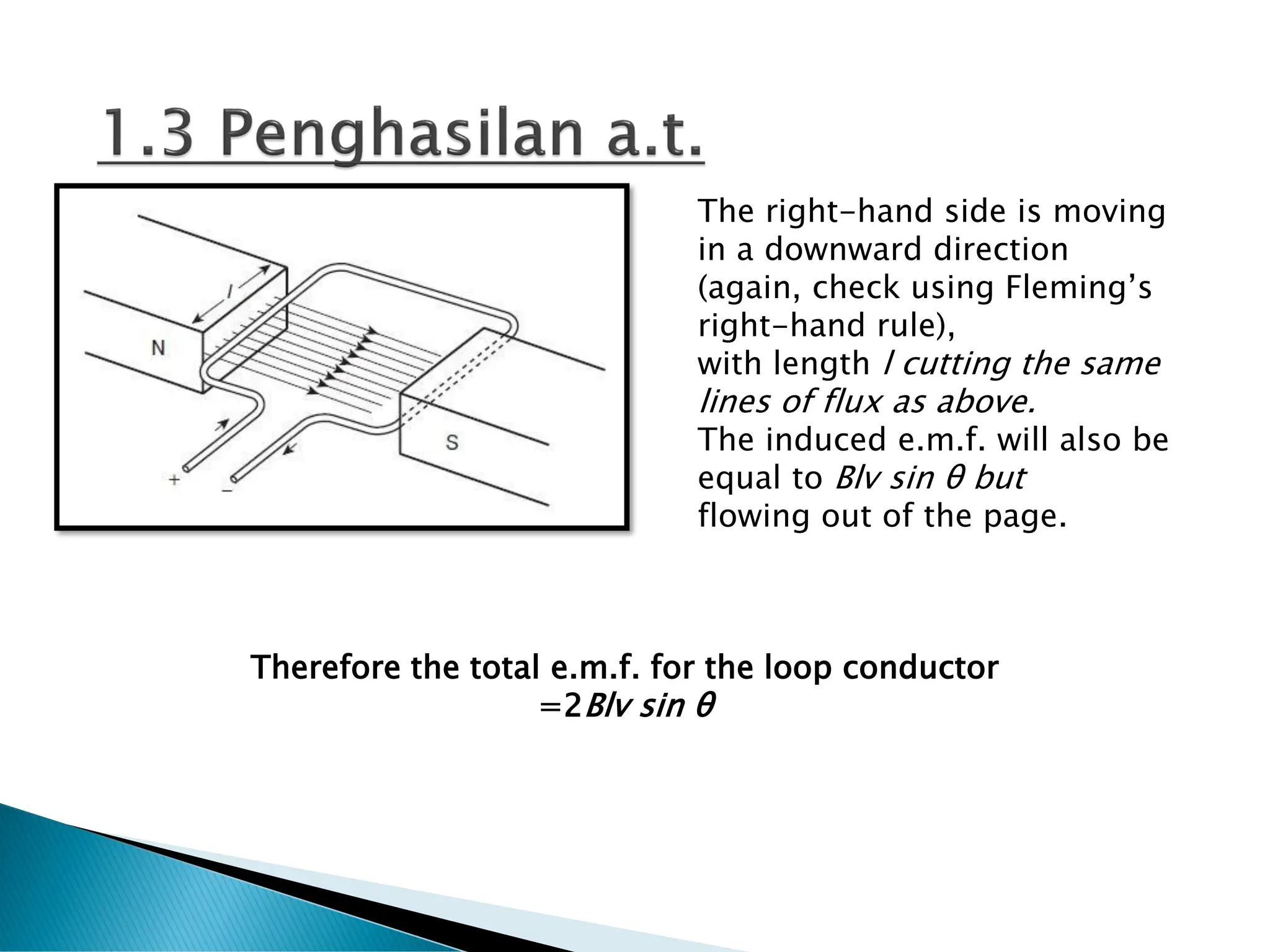 The right-hand side is moving
in a downward direction
(again, check using Fleming’s
right-hand rule),
with length l cutting the same
lines of flux as above.
The induced e.m.f. will also be
equal to Blv sin θ but
flowing out of the page.
Therefore the total e.m.f. for the loop conductor
=2Blv sin θ
 