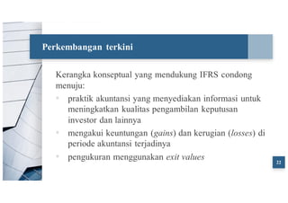 Perkembangan terkini
Kerangka konseptual yang mendukung IFRS condong
menuju:
▪ praktik akuntansi yang menyediakan informasi untuk
meningkatkan kualitas pengambilan keputusan
investor dan lainnya
▪ mengakui keuntungan (gains) dan kerugian (losses) di
periode akuntansi terjadinya
▪ pengukuran menggunakan exit values 22
 