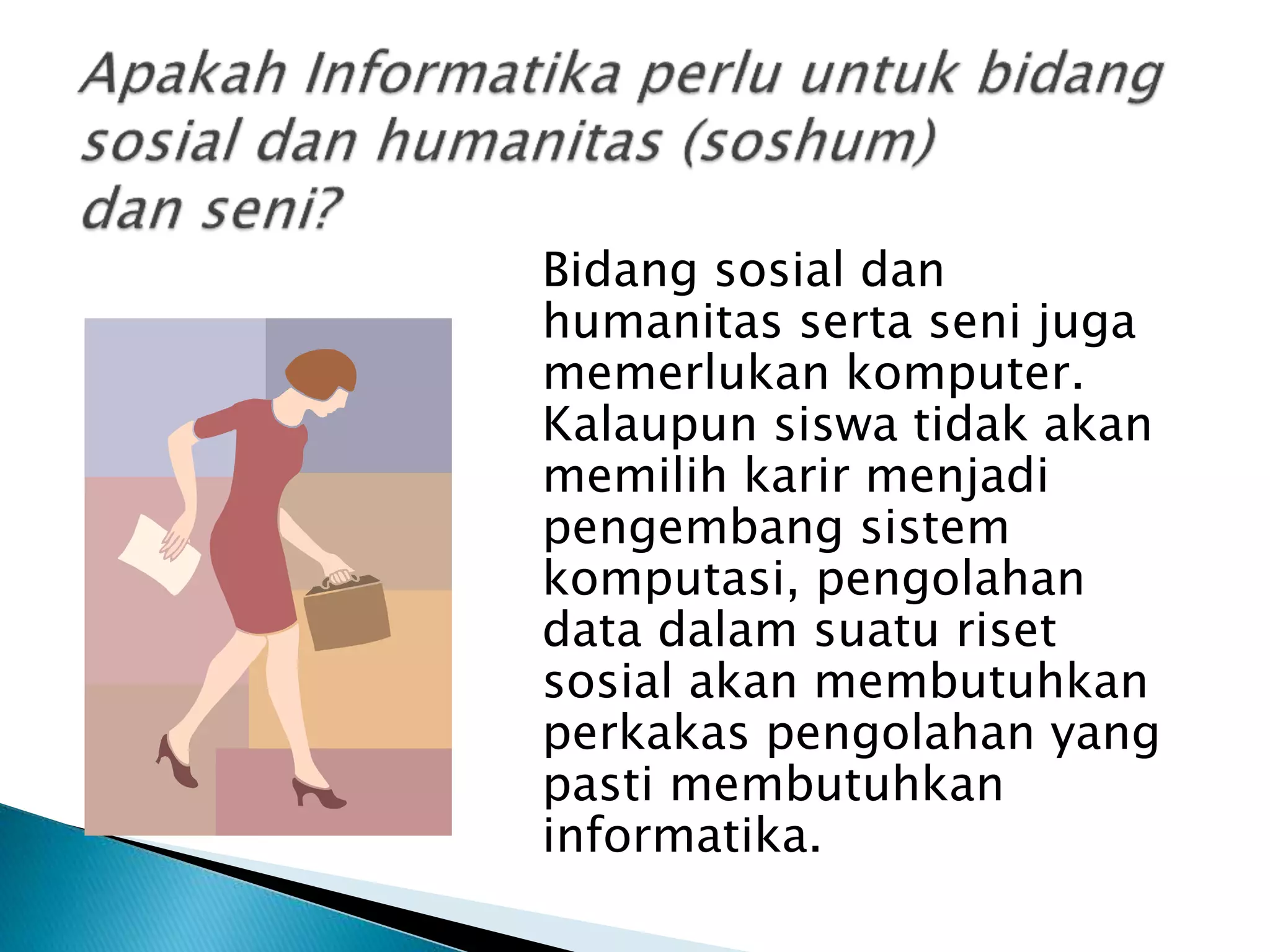 Bidang sosial dan
humanitas serta seni juga
memerlukan komputer.
Kalaupun siswa tidak akan
memilih karir menjadi
pengembang sistem
komputasi, pengolahan
data dalam suatu riset
sosial akan membutuhkan
perkakas pengolahan yang
pasti membutuhkan
informatika.
 