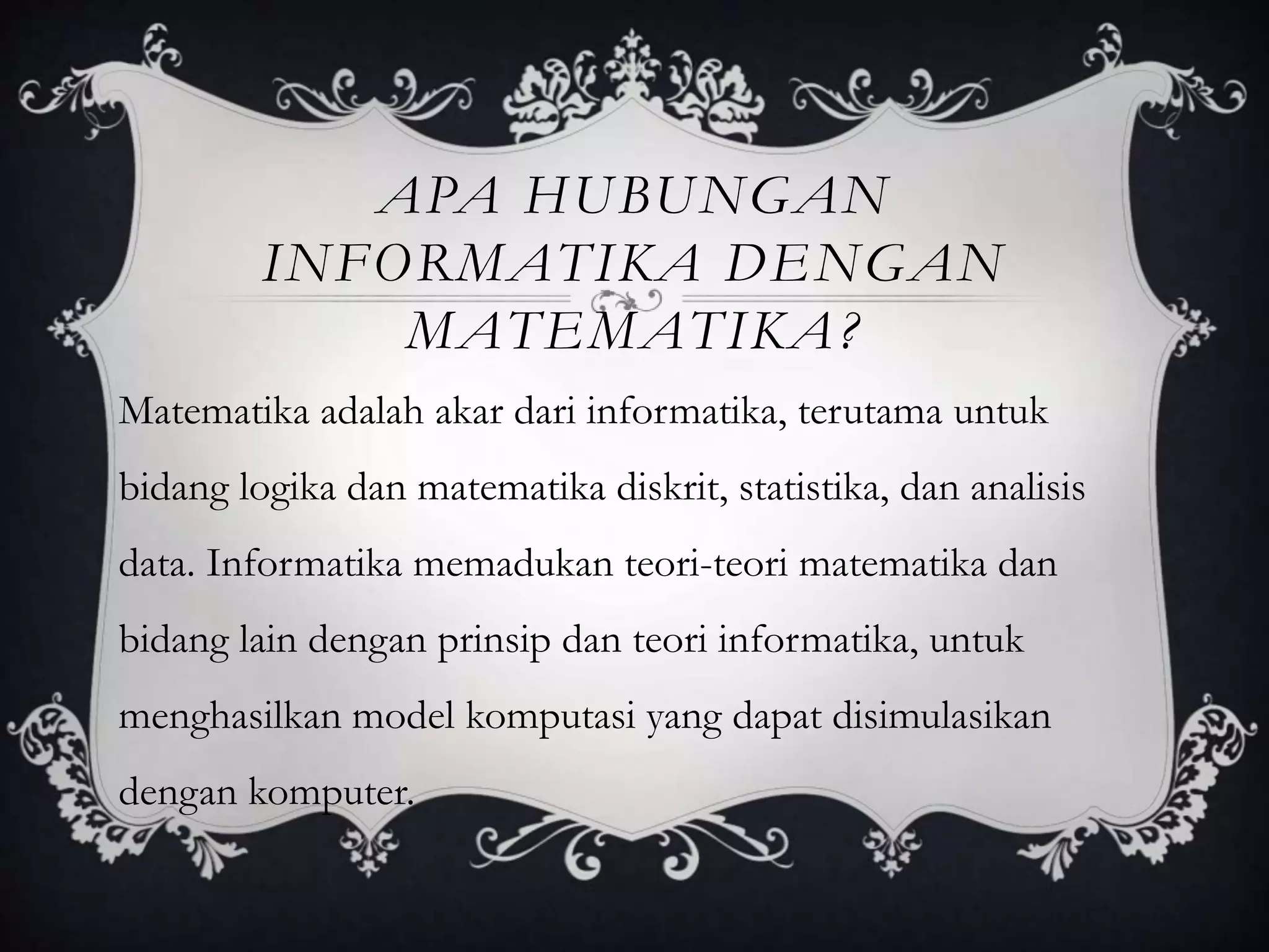 APA HUBUNGAN
INFORMATIKA DENGAN
MATEMATIKA?
Matematika adalah akar dari informatika, terutama untuk
bidang logika dan matematika diskrit, statistika, dan analisis
data. Informatika memadukan teori-teori matematika dan
bidang lain dengan prinsip dan teori informatika, untuk
menghasilkan model komputasi yang dapat disimulasikan
dengan komputer.
 