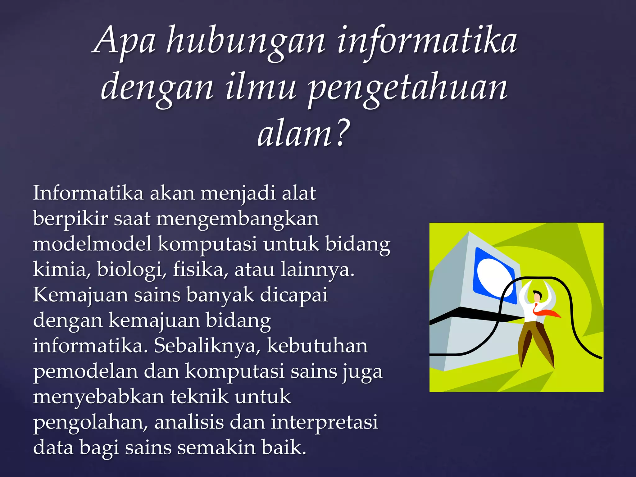 Informatika akan menjadi alat
berpikir saat mengembangkan
modelmodel komputasi untuk bidang
kimia, biologi, fisika, atau lainnya.
Kemajuan sains banyak dicapai
dengan kemajuan bidang
informatika. Sebaliknya, kebutuhan
pemodelan dan komputasi sains juga
menyebabkan teknik untuk
pengolahan, analisis dan interpretasi
data bagi sains semakin baik.
Apa hubungan informatika
dengan ilmu pengetahuan
alam?
 